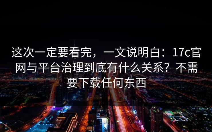 这次一定要看完，一文说明白：17c官网与平台治理到底有什么关系？不需要下载任何东西
