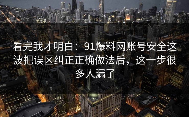 看完我才明白：91爆料网账号安全这波把误区纠正正确做法后，这一步很多人漏了