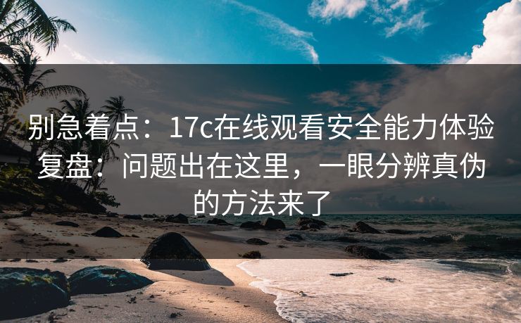 别急着点：17c在线观看安全能力体验复盘：问题出在这里，一眼分辨真伪的方法来了