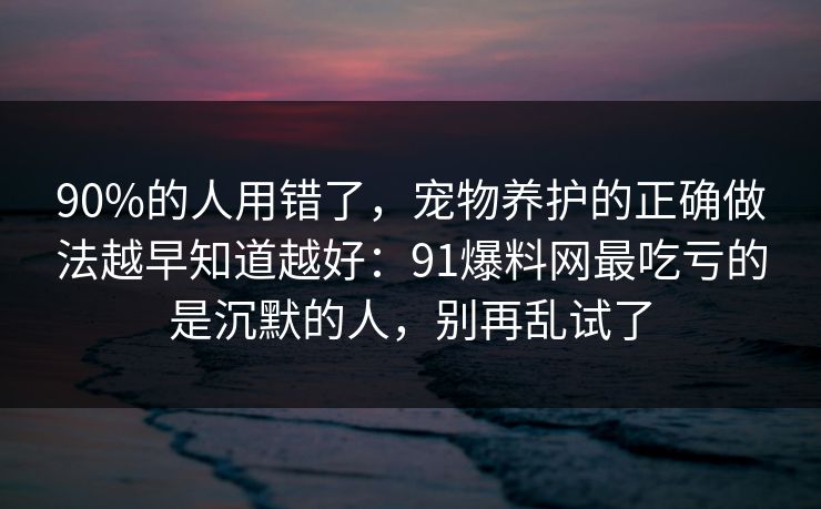 90%的人用错了，宠物养护的正确做法越早知道越好：91爆料网最吃亏的是沉默的人，别再乱试了