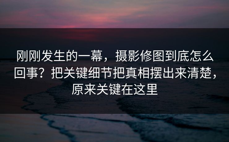刚刚发生的一幕，摄影修图到底怎么回事？把关键细节把真相摆出来清楚，原来关键在这里
