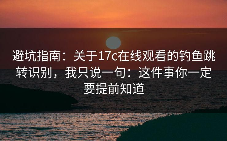 避坑指南：关于17c在线观看的钓鱼跳转识别，我只说一句：这件事你一定要提前知道