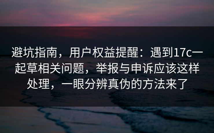 避坑指南，用户权益提醒：遇到17c一起草相关问题，举报与申诉应该这样处理，一眼分辨真伪的方法来了