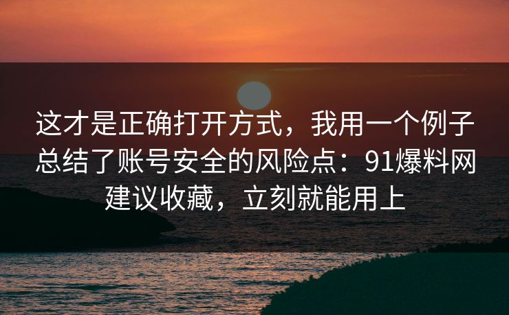 这才是正确打开方式，我用一个例子总结了账号安全的风险点：91爆料网建议收藏，立刻就能用上