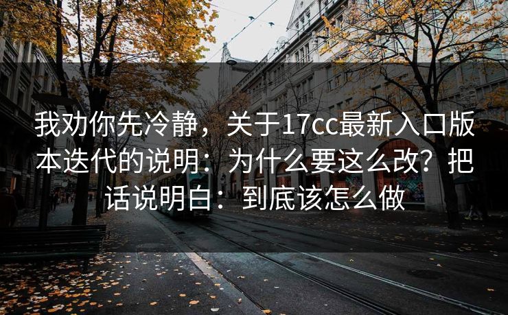 我劝你先冷静，关于17cc最新入口版本迭代的说明：为什么要这么改？把话说明白：到底该怎么做