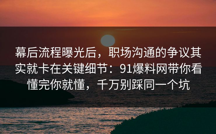 幕后流程曝光后，职场沟通的争议其实就卡在关键细节：91爆料网带你看懂完你就懂，千万别踩同一个坑