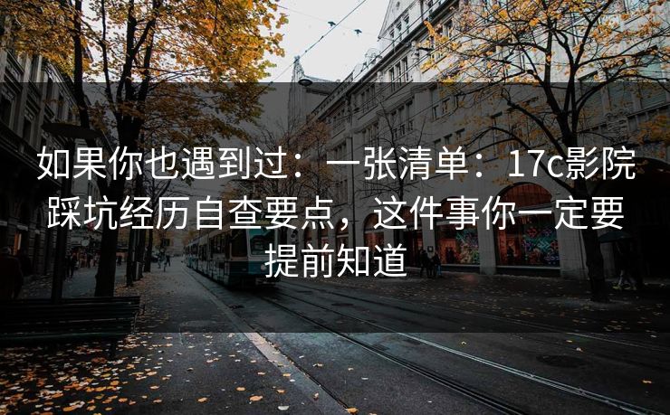 如果你也遇到过：一张清单：17c影院踩坑经历自查要点，这件事你一定要提前知道