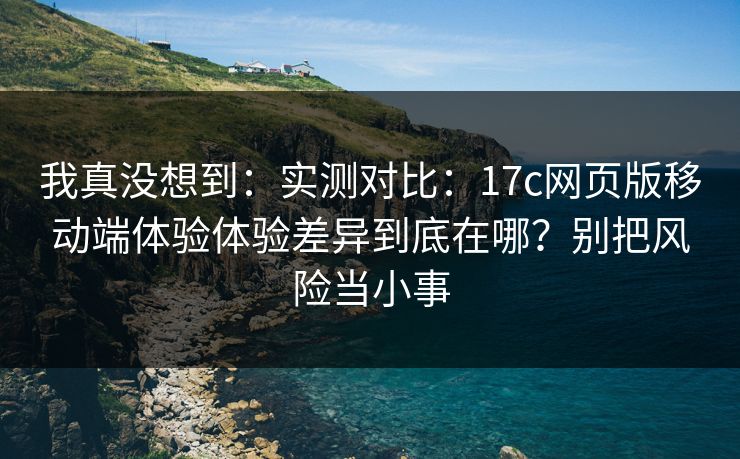 我真没想到：实测对比：17c网页版移动端体验体验差异到底在哪？别把风险当小事