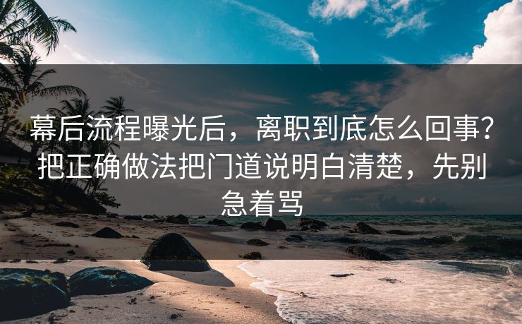 幕后流程曝光后，离职到底怎么回事？把正确做法把门道说明白清楚，先别急着骂
