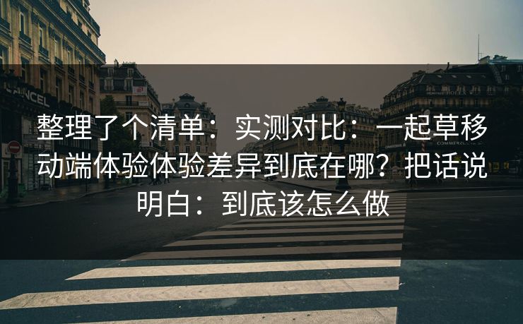 整理了个清单：实测对比：一起草移动端体验体验差异到底在哪？把话说明白：到底该怎么做