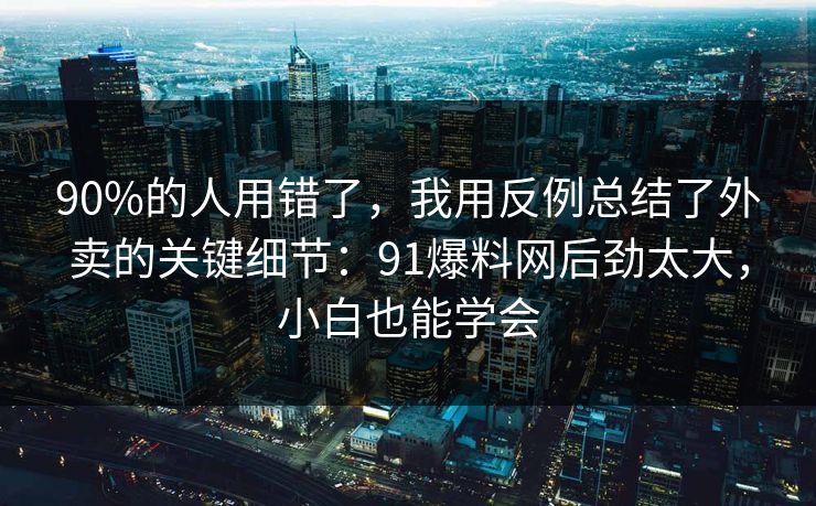 90%的人用错了，我用反例总结了外卖的关键细节：91爆料网后劲太大，小白也能学会