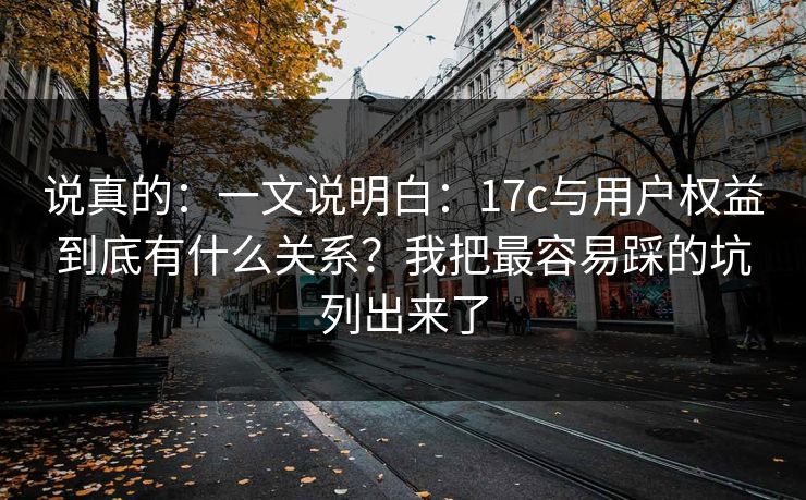 说真的:一文说明白:17c与用户权益到底有什么关系?我把最容易踩的坑列出来了 说真的:一文说明白:17c与用户权益到底有什么关系?我把最容易踩的坑列出来了