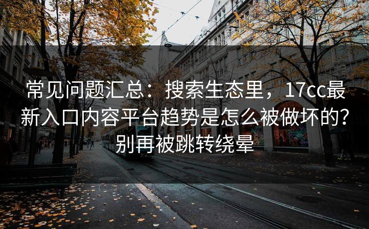 常见问题汇总：搜索生态里，17cc最新入口内容平台趋势是怎么被做坏的？别再被跳转绕晕
