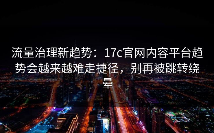 流量治理新趋势：17c官网内容平台趋势会越来越难走捷径，别再被跳转绕晕