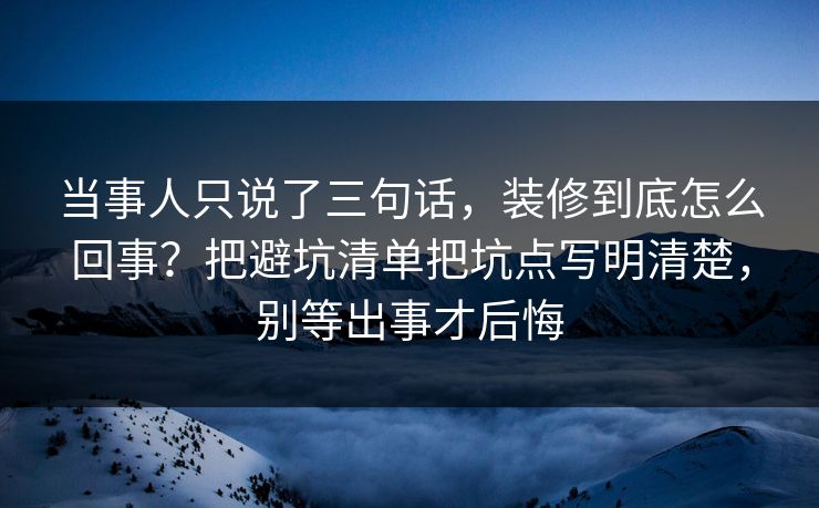 当事人只说了三句话，装修到底怎么回事？把避坑清单把坑点写明清楚，别等出事才后悔