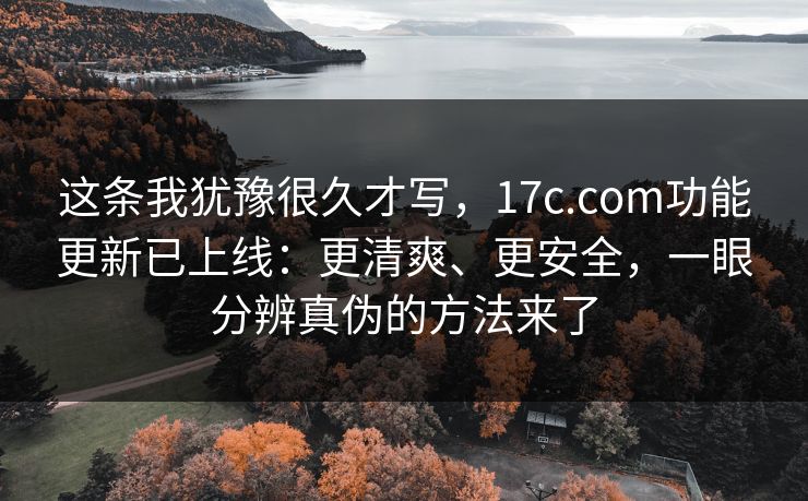 这条我犹豫很久才写，17c.com功能更新已上线：更清爽、更安全，一眼分辨真伪的方法来了