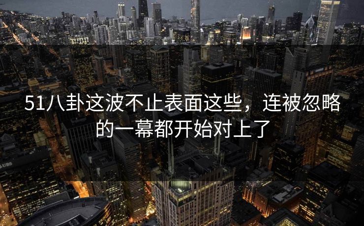 51八卦这波不止表面这些,连被忽略的一幕都开始对上了 51八卦这波不止表面这些,连被忽略的一幕都开始对上了